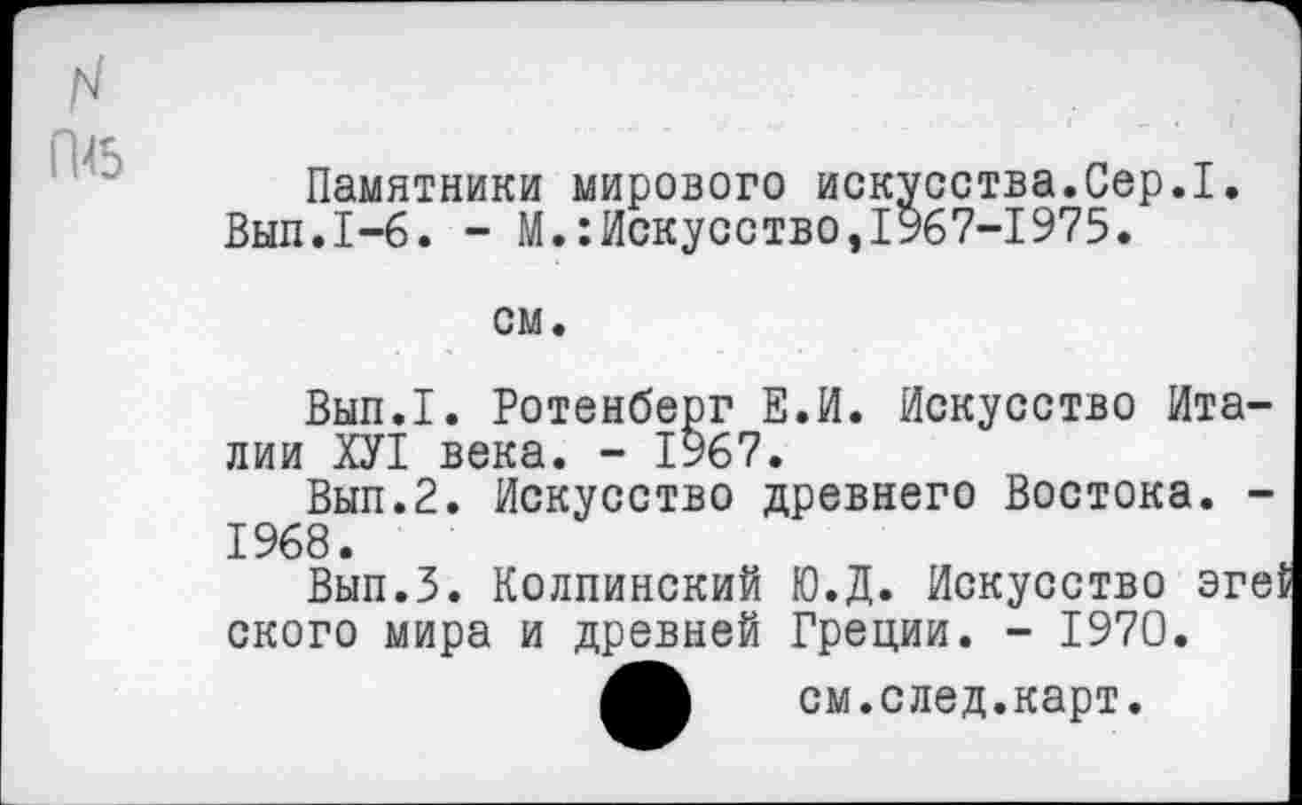 ﻿Памятники мирового искусства.Сер.I Вып.1-6. - М.Искусство,1967-1975.
см.
Вып.1. Ротенберг Е.И. Искусство Италии ХУ1 века. - 1967.
Вып.2. Искусство древнего Востока. -1968.
Вып.З. Колпинский Ю.Д. Искусство эге{ ского мира и древней Греции. - 1970.
см.след.карт.